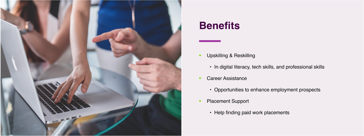 Benefits  Upskilling & Reskilling     In digital literacy, tech skills, and professional skills  Career Assistance     Opportunities to enhance employment prospects  Placement Support Help finding paid work placements